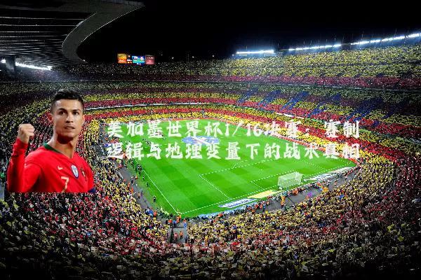 美加墨世界杯1/16决赛：赛制逻辑与地理变量下的战术真相
