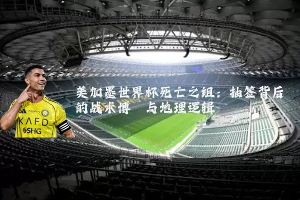 美加墨世界杯死亡之组：抽签背后的战术博弈与地理逻辑