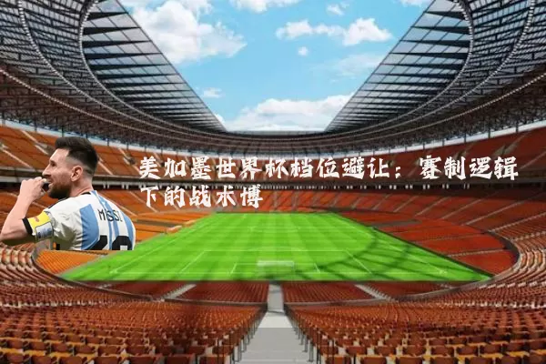 美加墨世界杯档位避让:赛制逻辑下的战术博弈