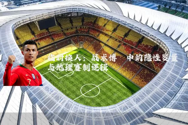 临时换人：战术博弈中的隐性变量与地理赛制逻辑