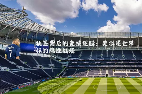 抽签背后的竞技逻辑：美加墨世界杯的隐性战场
